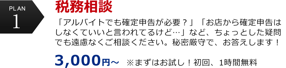 plan1 税務相談　「アルバイトでも確定申告が必要？」「お店から確定申告はしなくていいと言われてるけど…」など、ちょっとした疑問でも遠慮なくご相談ください。秘密厳守で、お答えします！