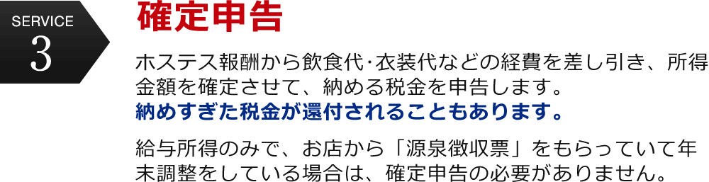 service3 確定申告　ホステス報酬から飲食代･衣装代などの経費を差し引き、所得金額を確定させて、納める税金を申告します。納めすぎた税金が還付されることもあります。給与所得のみで、お店から「源泉徴収票」をもらっていて年末調整をしている場合は、確定申告の必要がありません。