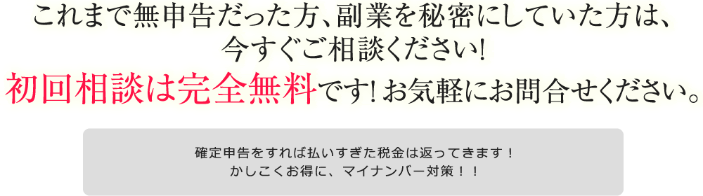 これまで無申告だった方、副業を秘密にしていた方は、今すぐご相談ください！初回相談は完全無料です！ お気軽にお問合せください。